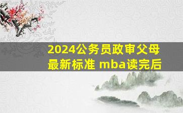 2024公务员政审父母最新标准 mba读完后